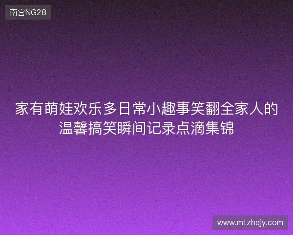 家有萌娃欢乐多日常小趣事笑翻全家人的温馨搞笑瞬间记录点滴集锦