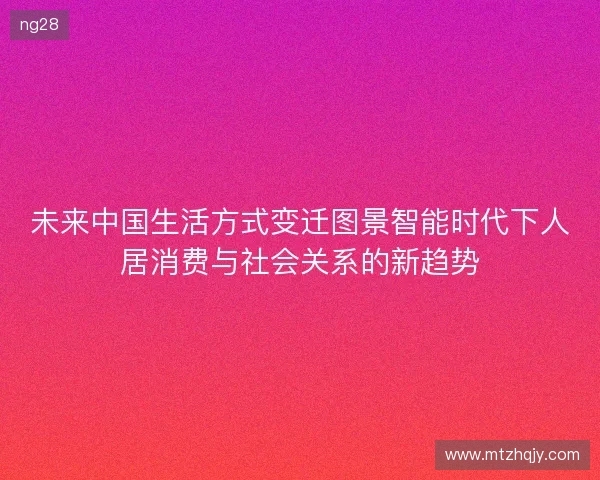 未来中国生活方式变迁图景智能时代下人居消费与社会关系的新趋势
